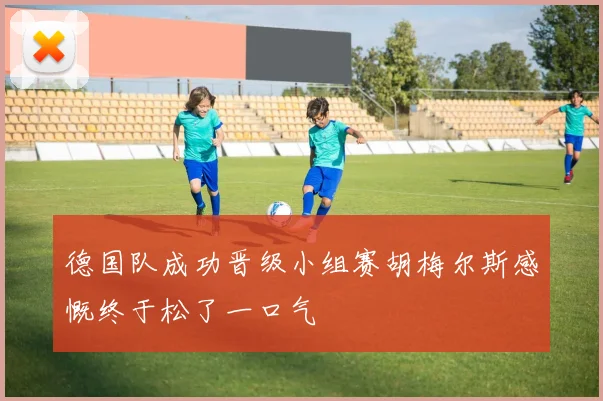 德国队成功晋级小组赛胡梅尔斯感慨终于松了一口气