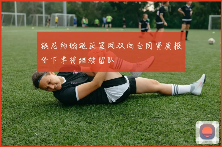 钱尼约翰逊获篮网双向合同资质报价下季将继续留队