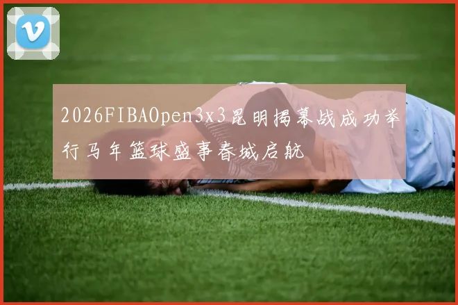 2026FIBAOpen3x3昆明揭幕战成功举行马年篮球盛事春城启航