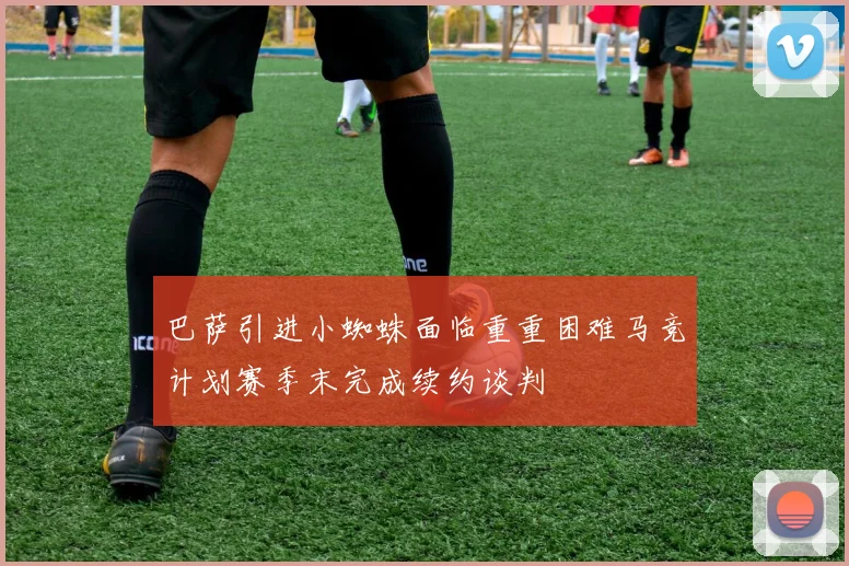 巴萨引进小蜘蛛面临重重困难马竞计划赛季末完成续约谈判