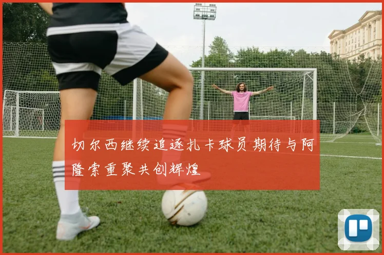 切尔西继续追逐扎卡球员期待与阿隆索重聚共创辉煌