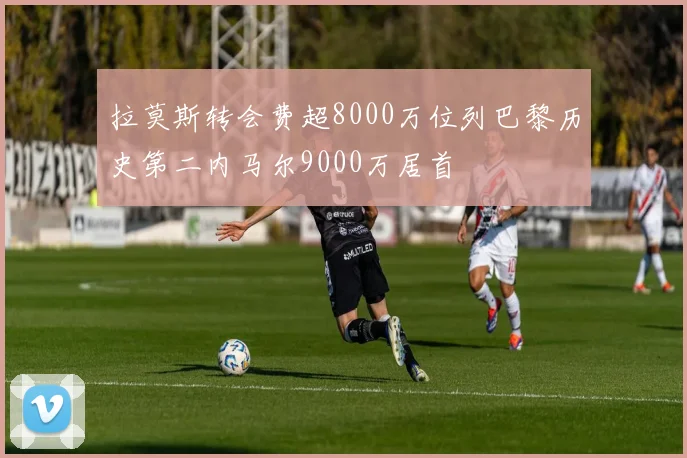 拉莫斯转会费超8000万位列巴黎历史第二内马尔9000万居首