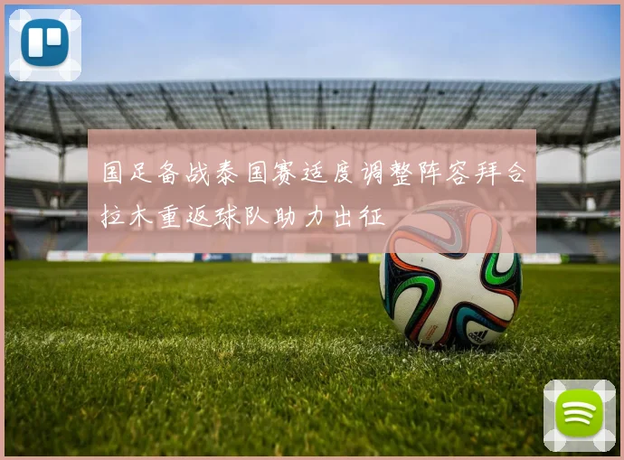 国足备战泰国赛适度调整阵容拜合拉木重返球队助力出征