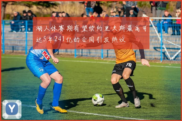 湖人休赛期有望续约里夫斯最高可达5年241亿的合同引发热议