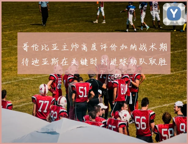 哥伦比亚主帅高度评价加纳战术期待迪亚斯在关键时刻进球助队取胜