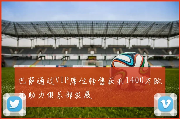 巴萨通过VIP席位转售获利1400万欧元助力俱乐部发展