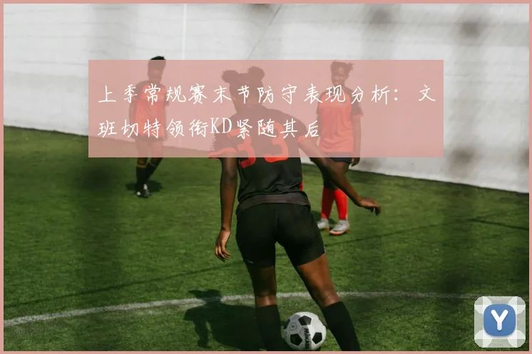 上季常规赛末节防守表现分析：文班切特领衔KD紧随其后