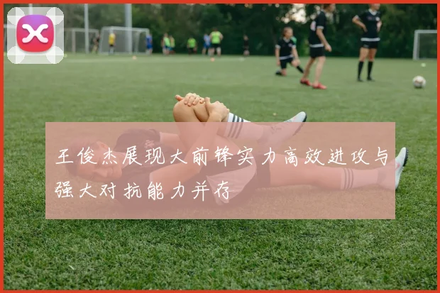 王俊杰展现大前锋实力高效进攻与强大对抗能力并存