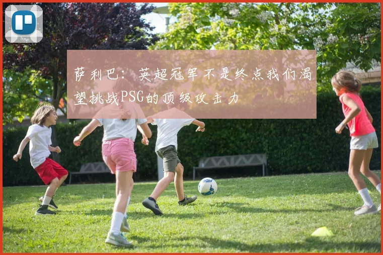 萨利巴：英超冠军不是终点我们渴望挑战PSG的顶级攻击力