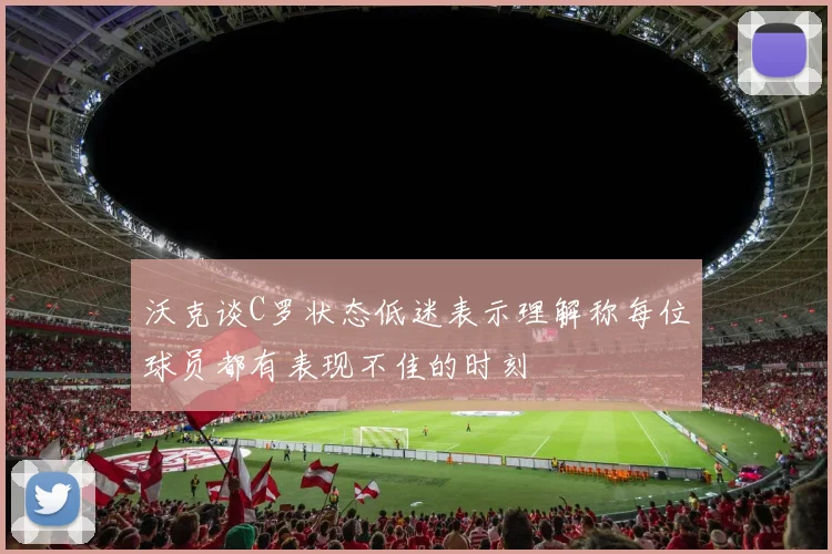 沃克谈C罗状态低迷表示理解称每位球员都有表现不佳的时刻