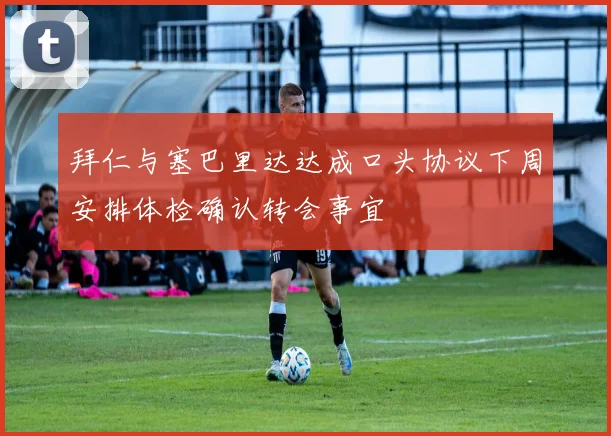 拜仁与塞巴里达达成口头协议下周安排体检确认转会事宜