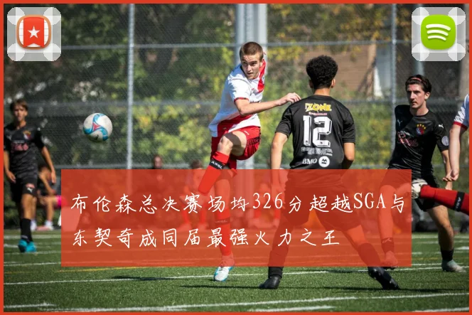 布伦森总决赛场均326分超越SGA与东契奇成同届最强火力之王