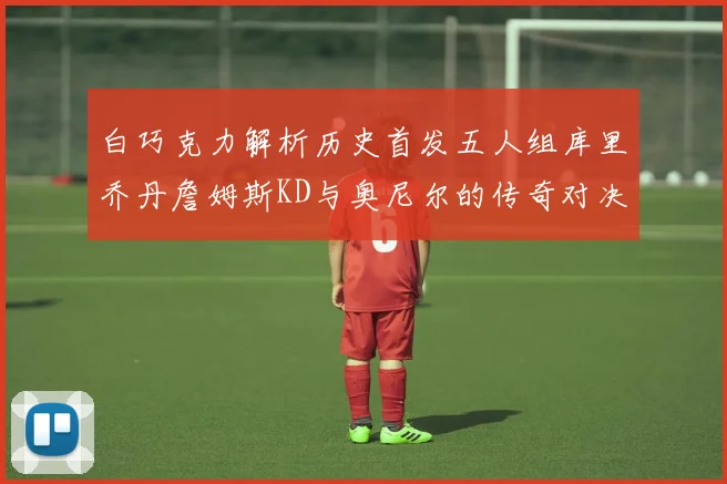 白巧克力解析历史首发五人组库里乔丹詹姆斯KD与奥尼尔的传奇对决与影响