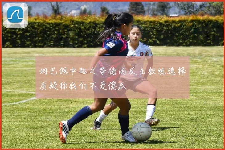 姆巴佩中路之争德尚反击教练选择质疑称我们不是傻瓜