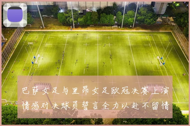 巴萨女足与里昂女足欧冠决赛上演情感对决球员誓言全力以赴不留情面