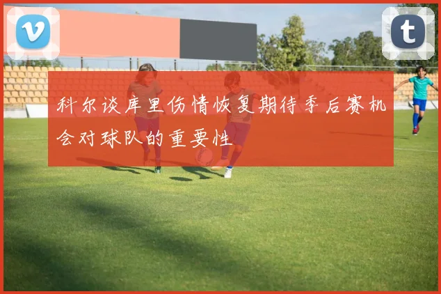 科尔谈库里伤情恢复期待季后赛机会对球队的重要性