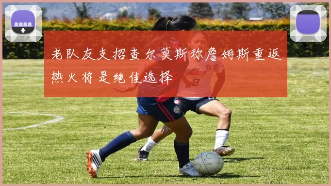 老队友支招查尔莫斯称詹姆斯重返热火将是绝佳选择