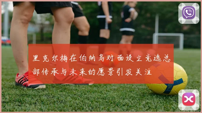 里克尔梅在伯纳乌对面设立竞选总部传承与未来的愿景引发关注