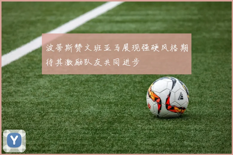 波蒂斯赞文班亚马展现强硬风格期待其激励队友共同进步