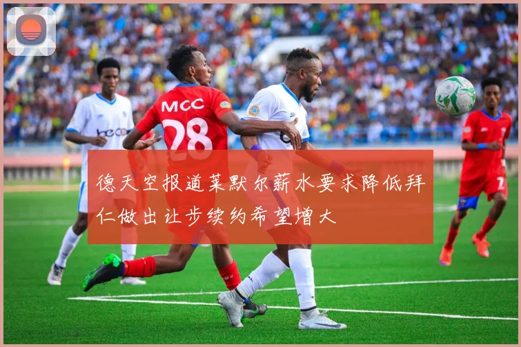 德天空报道莱默尔薪水要求降低拜仁做出让步续约希望增大