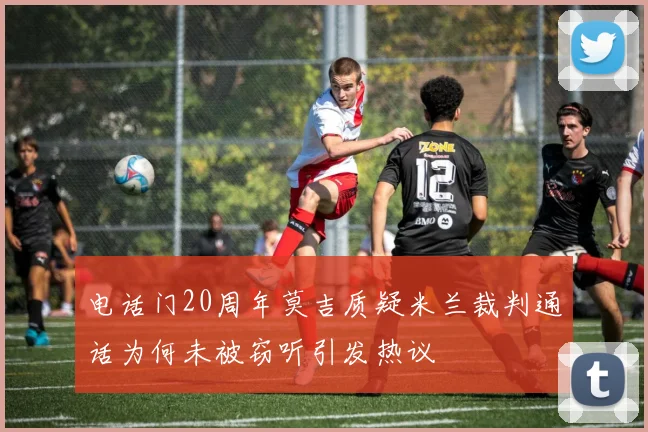 电话门20周年莫吉质疑米兰裁判通话为何未被窃听引发热议