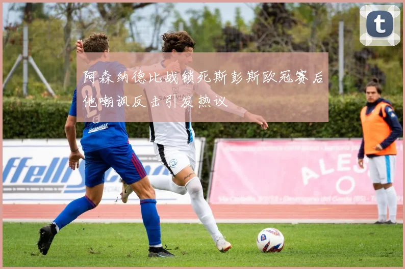 阿森纳德比战锁死斯彭斯欧冠赛后他嘲讽反击引发热议